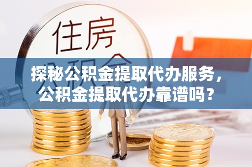 周村探秘公积金提取代办服务，公积金提取代办靠谱吗？