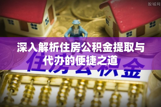 周村深入解析住房公积金提取与代办的便捷之道