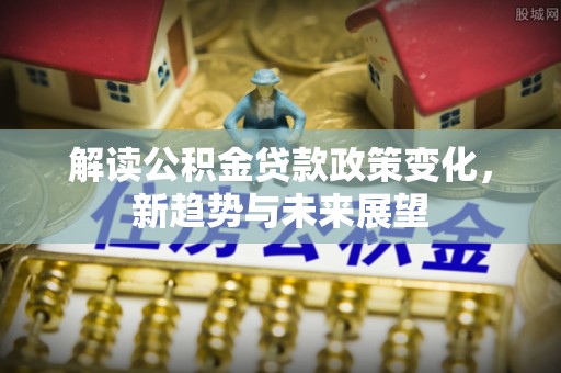 周村解读公积金贷款政策变化，新趋势与未来展望