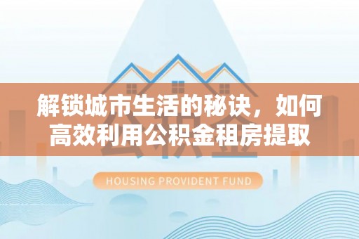 周村解锁城市生活的秘诀，如何高效利用公积金租房提取