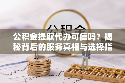 周村公积金提取代办可信吗？揭秘背后的服务真相与选择指南