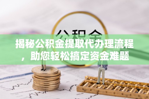 周村揭秘公积金提取代办理流程，助您轻松搞定资金难题